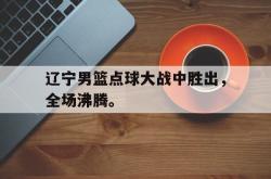 乐鱼百家乐-辽宁男篮点球大战中胜出，全场沸腾。