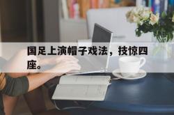 乐鱼体育-国足上演帽子戏法，技惊四座。