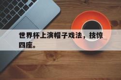 乐鱼体育-世界杯上演帽子戏法，技惊四座。