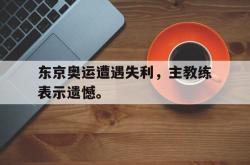 乐鱼官网-东京奥运遭遇失利，主教练表示遗憾。