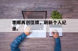 乐鱼真人-李娜再创佳绩，刷新个人纪录。