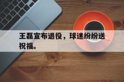 乐鱼官网-王磊宣布退役，球迷纷纷送祝福。