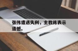 乐鱼体育-张伟遭遇失利，主教练表示遗憾。