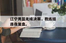 乐鱼百家乐-辽宁男篮无缘决赛，教练组连夜复盘。