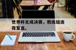 乐鱼百家乐-世界杯无缘决赛，教练组连夜复盘。
