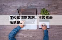 乐鱼官网-丁俊晖遭遇失利，主教练表示遗憾。