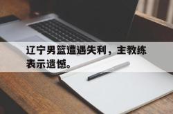 百家乐多台下注-辽宁男篮遭遇失利，主教练表示遗憾。
