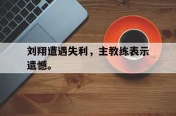 乐鱼官网-刘翔遭遇失利，主教练表示遗憾。