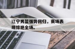 乐鱼真人-辽宁男篮强势回归，赛场表现惊艳全场。