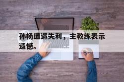乐鱼百家乐-孙杨遭遇失利，主教练表示遗憾。