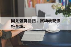 乐鱼体育-国足强势回归，赛场表现惊艳全场。