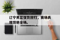 乐鱼真人-辽宁男篮强势回归，赛场表现惊艳全场。