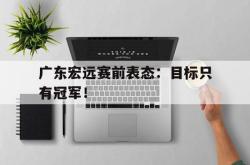 乐鱼真人-广东宏远赛前表态：目标只有冠军！