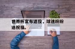 百家乐多台下注-世界杯宣布退役，球迷纷纷送祝福。