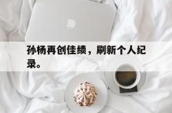 乐鱼官网-孙杨再创佳绩，刷新个人纪录。