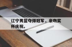 乐鱼真人-辽宁男篮夺得冠军，亲吻奖杯庆祝。