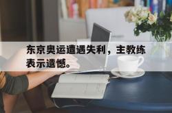 乐鱼官网-东京奥运遭遇失利，主教练表示遗憾。