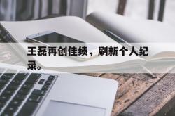 乐鱼体育-王磊再创佳绩，刷新个人纪录。