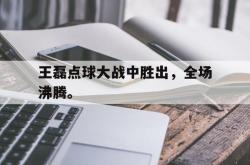 乐鱼体育-王磊点球大战中胜出，全场沸腾。
