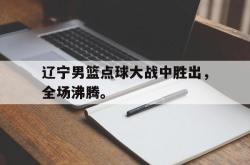 乐鱼体育-辽宁男篮点球大战中胜出，全场沸腾。