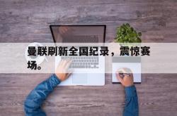 百家乐多台下注-曼联刷新全国纪录，震惊赛场。