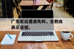 乐鱼官网-广东宏远遭遇失利，主教练表示遗憾。