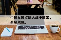 乐鱼官网-中国女排点球大战中胜出，全场沸腾。