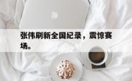 乐鱼体育-张伟刷新全国纪录，震惊赛场。