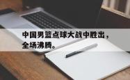 乐鱼体育-中国男篮点球大战中胜出，全场沸腾。