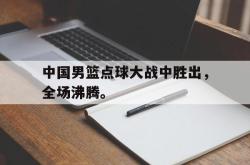 乐鱼体育-中国男篮点球大战中胜出，全场沸腾。