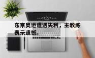 乐鱼百家乐-东京奥运遭遇失利，主教练表示遗憾。