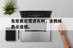 乐鱼百家乐-东京奥运遭遇失利，主教练表示遗憾。