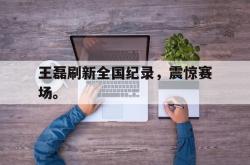 乐鱼官网-王磊刷新全国纪录，震惊赛场。