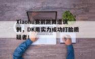 乐鱼体育-Xiaohu赛前跳舞遭讽刺，DK用实力成功打脸质疑者！
