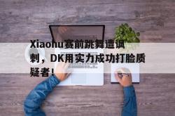 乐鱼体育-Xiaohu赛前跳舞遭讽刺，DK用实力成功打脸质疑者！