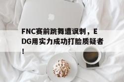 乐鱼真人-FNC赛前跳舞遭讽刺，EDG用实力成功打脸质疑者！