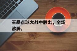 乐鱼百家乐-王磊点球大战中胜出，全场沸腾。