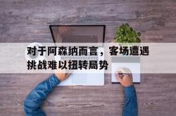 乐鱼百家乐-对于阿森纳而言，客场遭遇挑战难以扭转局势