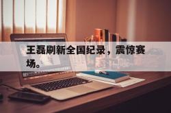 乐鱼真人-王磊刷新全国纪录，震惊赛场。