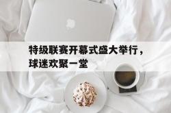 乐鱼官网-特级联赛开幕式盛大举行，球迷欢聚一堂