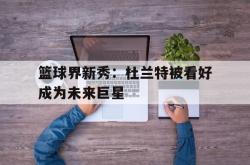 乐鱼百家乐-篮球界新秀：杜兰特被看好成为未来巨星