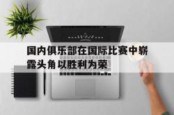 乐鱼体育-国内俱乐部在国际比赛中崭露头角以胜利为荣
