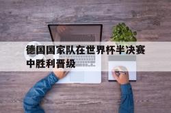 乐鱼官网-德国国家队在世界杯半决赛中胜利晋级