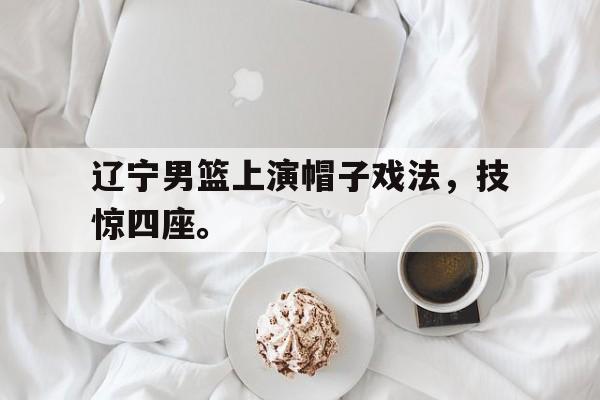 辽宁男篮上演帽子戏法，技惊四座。