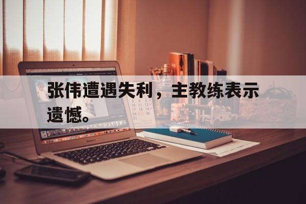 张伟遭遇失利，主教练表示遗憾。