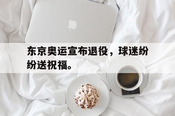 东京奥运宣布退役，球迷纷纷送祝福。