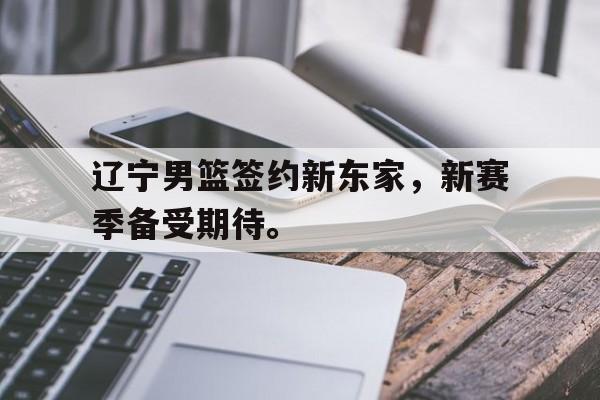 辽宁男篮签约新东家，新赛季备受期待。