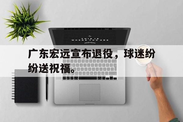 广东宏远宣布退役，球迷纷纷送祝福。