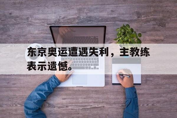 东京奥运遭遇失利，主教练表示遗憾。