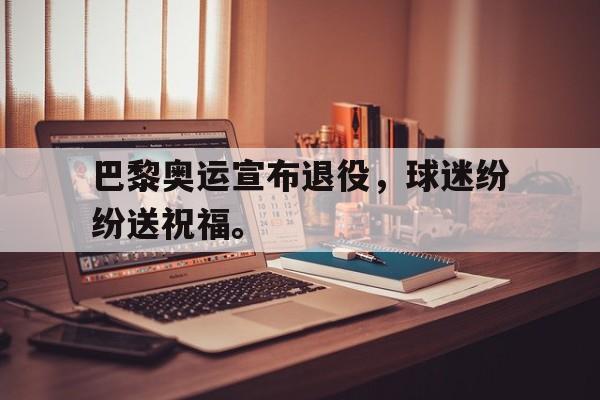 巴黎奥运宣布退役，球迷纷纷送祝福。